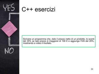 C++ esercizi
33
Scrivere un programma che, dato il prezzo netto di un prodotto, lo sconti
del 35% se tale prezzo è maggiore di 100 € e aggiunga l’IVA del 20%,
mostrando a video il risultato.
 