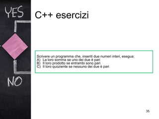 C++ esercizi
35
Scrivere un programma che, inseriti due numeri interi, esegua:
A) La loro somma se uno dei due è pari
B) Il loro prodotto se entrambi sono pari
C) Il loro quoziente se nessuno dei due è pari
 