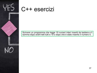 C++ esercizi
37
Scrivere un programma che legge 10 numeri interi inseriti da tastiera e li
somma dopo averli letti tutti e 10 o dopo che è stato inserito il numero 0.
 