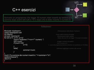 C++ esercizi
38
#include <iostream> //Dichiarazione della libreria "iostream«
using namespace std;
int main(){ //Inizio della funzione principale
int num, somma=0; //Dichiarazione delle variabili
for (int x=1; x<11; x++){ //Inizio del ciclo for che legge i 10 numeri da tastiera
cout<<"Inserire il "<<x<<"° numero: ";
cin>>num; //Legge il numero da tastiera
if (num==0){ //se il numero è 0...
x=10; //...esce dal programma facendo diventare la condizione (x<10) falsa
}
else{ //altrimenti aggiunge il numero alla somma
somma+=num;
}
}
cout<<"La somma dei numeri inseriti è: "<<somma<<"n";
system("pause");
return 0;
}
Scrivere un programma che legge 10 numeri interi inseriti da tastiera e li
somma dopo averli letti tutti e 10 o dopo che è stato inserito il numero 0.
 