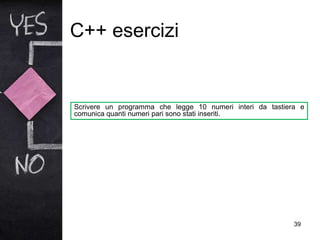C++ esercizi
39
Scrivere un programma che legge 10 numeri interi da tastiera e
comunica quanti numeri pari sono stati inseriti.
 