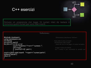C++ esercizi
40
#include <iostream> //Dichiarazione della libreria "iostream«
using namespace std;
int main(){ //Inizio della funzione principale
int num=0, pari=0; //Dichiarazione delle variabili
for (int x=1; x<10; x++){ //Inizio del ciclo for che legge i 10 numeri da tastiera
cout<<"Inserire il "<<x<<"° numero: ";
cin>>num; //Legge il numero da tastiera
if (num%2==0) pari++; //se il numero è pari incrementa la variabile pari
}
cout<<«Sono stati inseriti "<<pari<<" numeri parin";
system("pause");
return 0;
}
Scrivere un programma che legge 10 numeri interi da tastiera e
comunica quanti numeri pari sono stati inseriti.
 