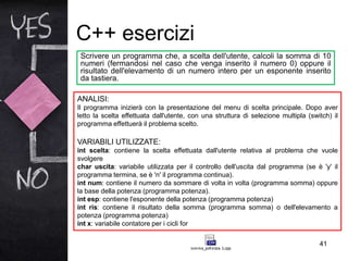 C++ esercizi
41
Scrivere un programma che, a scelta dell'utente, calcoli la somma di 10
numeri (fermandosi nel caso che venga inserito il numero 0) oppure il
risultato dell'elevamento di un numero intero per un esponente inserito
da tastiera.
ANALISI:
Il programma inizierà con la presentazione del menu di scelta principale. Dopo aver
letto la scelta effettuata dall'utente, con una struttura di selezione multipla (switch) il
programma effettuerà il problema scelto.
VARIABILI UTILIZZATE:
int scelta: contiene la scelta effettuata dall'utente relativa al problema che vuole
svolgere
char uscita: variabile utilizzata per il controllo dell'uscita dal programma (se è 'y' il
programma termina, se è 'n' il programma continua).
int num: contiene il numero da sommare di volta in volta (programma somma) oppure
la base della potenza (programma potenza).
int esp: contiene l'esponente della potenza (programma potenza)
int ris: contiene il risultato della somma (programma somma) o dell'elevamento a
potenza (programma potenza)
int x: variabile contatore per i cicli for
 