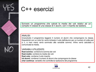 C++ esercizi
42
Scrivere un programma che calcoli la media dei voti relativi ad un
compito in classe di una classe di n alunni, con n inserito da tastiera.
ANALISI:
Innanzitutto il programma leggerà il numero di alunni che compongono la classe.
Dopodiché con un ciclo for verrà richiesto il voto dell'alunno per un numero di volte pari
a n, e man mano verrà sommato alla variabile somma. Infine verrà calcolata e
comunicata la media.
VARIABILI UTILIZZATE:
float somma: contiene la somma dei voti
float media: contiene la media dei voti
float voto: contiene il voto inserito
int alunni: contiene il numero di alunni che compongono la classe
char continua: variabile che controlla la ripetizione del programma
 
