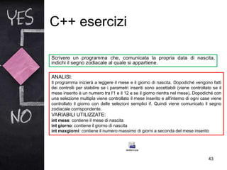 C++ esercizi
43
Scrivere un programma che, comunicata la propria data di nascita,
indichi il segno zodiacale al quale si appartiene.
ANALISI:
Il programma inizierà a leggere il mese e il giorno di nascita. Dopodiché vengono fatti
dei controlli per stabilire se i parametri inseriti sono accettabili (viene controllato se il
mese inserito è un numero tra l'1 e il 12 e se il giorno rientra nel mese). Dopodiché con
una selezione multipla viene controllato il mese inserito e all'interno di ogni case viene
controllato il giorno con delle selezioni semplici if. Quindi viene comunicato il segno
zodiacale corrispondente.
VARIABILI UTILIZZATE:
int mese: contiene il mese di nascita
int giorno: contiene il giorno di nascita
int maxgiorni: contiene il numero massimo di giorni a seconda del mese inserito
 