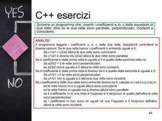 C++ esercizi
44
Scrivere un programma che, inseriti i coefficienti a, b, c delle equazioni di
due rette, dice se le due rette sono parallele, perpendicolari, incidenti o
coincidenti.
ANALISI:
Il programma leggerà i coefficienti a, b, c delle due rette, dopodiché controllerà le
diverse opzioni: Se le due rette hanno i coefficienti b entrambi uguali a 0:
Se c1/a1 = c2/a2 allora le due rette sono coincidenti
Se c1/a1 è diverso da c2/a2 allora le due rette sono parallele
Se il coefficiente b della prima retta è uguale a 0 e quello della seconda retta no:
Se a2/b2 = 0 le rette sono perpendicolari
se a2/b2 non è uguale a 0 allora le rette sono incidenti
Se il coefficiente b della prima retta è diverso da 0 e quello della seconda è uguale a 0:
Se a1/b1 = 0 le rette sono perpendicolari
Se a1/b1 non è uguale a 0 allora le due rette sono incidenti
Se i coefficienti b delle due rette sono entrambi diversi da 0, calcola m (-a/b) e q (c/a) e:
se le rette hanno m e q uguali allora sono coincidenti
se le rette hanno m uguale ma q diverso allora sono parallele
se il coefficiente m di una retta è l'opposto e il reciproco di quello dell'altra le rette
sono perpendicolari
se i coefficienti m non sono né uguali né uno l'opposto e il reciproco dell'altro,
allora le rette sono incidenti
 