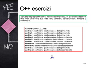 C++ esercizi
45
Scrivere un programma che, inseriti i coefficienti a, b, c delle equazioni di
due rette, dice se le due rette sono parallele, perpendicolari, incidenti o
coincidenti.
VARIABILI UTILIZZATE:
double a1: coefficiente a dell'equazione della prima retta
double b1: coefficiente b dell'equazione della prima retta
double c1: coefficiente c dell'equazione della prima retta
double a2: coefficiente a dell'equazione della seconda retta
double b2: coefficiente b dell'equazione della seconda retta
double c2: coefficiente c dell'equazione della seconda retta
double m1: coefficiente m dell'equazione della prima retta
double m2: coefficiente m dell'equazione della seconda retta
double q1: coefficiente q dell'equazione della prima retta
double q2: coefficiente q dell'equazione della seconda retta
 