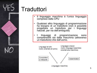 Traduttori
5
• Il linguaggio macchina è l’unico linguaggio
compreso dalla CPU
• Qualsiasi altro linguaggio di programmazione
ha bisogno di un traduttore (non è possibile
progettare un traduttore per i linguaggi
naturali, per via dell’ambiguità)
• I linguaggi di programmazione sono
comprensibili sia dalla macchina (attraverso
un traduttore) che dall’uomo.
 
