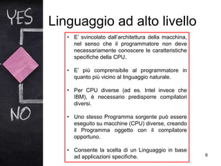 Linguaggio ad alto livello
6
• E’ svincolato dall’architettura della macchina,
nel senso che il programmatore non deve
necessariamente conoscere le caratteristiche
specifiche della CPU.
• E’ più comprensibile al programmatore in
quanto più vicino al linguaggio naturale.
• Per CPU diverse (ad es. Intel invece che
IBM), è necessario predisporre compilatori
diversi.
• Uno stesso Programma sorgente può essere
eseguito su macchine (CPU) diverse, creando
il Programma oggetto con il compilatore
opportuno.
• Consente la scelta di un Linguaggio in base
ad applicazioni specifiche.
 