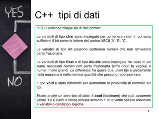 C++ tipi di dati
7
In C++ esistono cinque tipi di dati primari:
Le variabili di tipo char sono impiegate per contenere valori in cui sono
sufficienti 8 bit come le lettere del codice ASCII 'A', 'B', 'C'.
Le variabili di tipo int possono contenere numeri che non richiedono
parte frazionaria.
Le variabili di tipo float e di tipo double sono impiegate nel caso in cui
siano necessari numeri con parte frazionaria (cifre dopo la virgola) o
numeri molto grandi. La differenza fra questi due ultimi tipi è unicamente
nella massima e nella minima quantità che possono rappresentare.
Il tipo void è stato introdotto per aumentare le possibilità di controllo sui
tipi.
Esiste anche un altro tipo di dato: il bool (booleano) che può assumere
valore 1 o 0 (vero o falso) occupa soltanto 1 bit e viene spesso associato
a variabili o condizioni logiche.
 