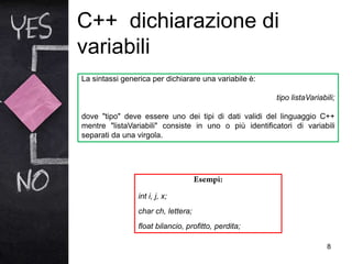 C++ dichiarazione di
variabili
8
La sintassi generica per dichiarare una variabile è:
tipo listaVariabili;
dove "tipo" deve essere uno dei tipi di dati validi del linguaggio C++
mentre "listaVariabili" consiste in uno o più identificatori di variabili
separati da una virgola.
int i, j, x;
char ch, lettera;
float bilancio, profitto, perdita;
 