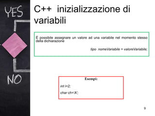 C++ inizializzazione di
variabili
9
È possibile assegnare un valore ad una variabile nel momento stesso
della dichiarazione
tipo nomeVariabile = valoreVariabile;
int i=2;
char ch=‘A’;
 