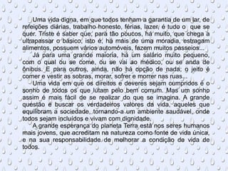 Uma vida digna, em que todos tenham a garantia de um lar, de refeições diárias, trabalho honesto, férias, lazer, é tudo o  que se quer. Triste é saber que, para tão poucos, há muito, que chega a ultrapassar o básico, isto é, há mais de uma moradia, estragam alimentos, possuem vários automóveis, fazem muitos passeios... Já para uma grande maioria, há um salário muito pequeno, com o qual ou se come, ou se vai ao médico, ou se anda de ônibus. E para outros, ainda, não há opção de nada; o jeito é comer e vestir as sobras, morar, sofrer e morrer nas ruas... Uma vida em que os direitos e deveres sejam cumpridos é o sonho de todos os que lutam pelo bem comum. Mas um sonho assim é mais fácil de se realizar do que se imagina. A grande questão é buscar os verdadeiros valores da vida, aqueles que equilibram a sociedade, tornando-a um ambiente saudável, onde todos sejam incluídos e vivam com dignidade. A grande esperança do planeta Terra está nos seres humanos mais jovens, que acreditam na natureza como fonte de vida única, e na sua responsabilidade de melhorar a condição de vida de todos. 