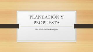 PLANEACIÓN Y
PROPUESTA
Lina María Ladino Rodríguez
 