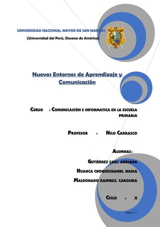 UNIVERSIDAD NACIONAL MAYOR DE SAN MARCOS
(Universidad del Perú, Decana de América)

Nuevos Entornos de Aprendizaje y
Comunicación

CURSO

:

COMUNICACIÓN E INFORMATICA EN LA ESCUELA
PRIMARIA

PROFESOR

:

NILO CARRASCO
ALUMNAS :

GUTIÉRREZ CARI, ADRIANA
HUANCA CHOQUECHAMBI, NADIA
MALDONADO RAMIREZ, CAROLINA
CICLO

:

X

Página | 1

 