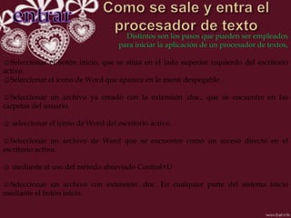 Distintos son los pasos que pueden ser empleados
                                    para iniciar la aplicación de un procesador de textos,
.
☺Seleccionar el botón inicio, que se sitúa en el lado superior izquierdo del escritorio
activo.
☺Seleccionar el icono de Word que aparece en le menú despegable.

☺Seleccionar un archivo ya creado con la extensión .doc., que se encuentre en las
carpetas del usuario.

☺ seleccionar el icono de Word del escritorio activo.

☺Seleccionar un archivo de Word que se encuentre como un acceso directo en el
escritorio activo.

☺ mediante el uso del método abreviado Control+U

☺Seleccionar un archivo con extensión .doc. En cualquier parte del sistema inicio
mediante el botón inicio.
 