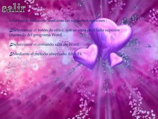 Salir puede realizarse mediante las siguientes opciones :

♫Seleccionar el botón de office, que se sitúa en el lado superior
izquierdo del programa Word.

♫Seleccionar el comando salir de Word.

♫Mediante el método abreviado Alt + F4.
 