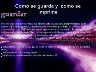 Una ves que un nuevo archivo fue abierto este se almacena temporalmente en la
memoria RAM del sistema, sin embargo es necesario guardarlo en el disco duro de la
computadora o en una memoria externa para salvar su contenido . Esto se pueda
realizar a través del empleo del comando guardar del boton de office o de la barra de
herramientas de acceso rápido , y también puede emplearse Control + G para guardar
mediante el método abreviado. Para guardar el archivo es importante asignarle un
nombre.

♪Seleccionar el boton office, que se sitúa en el lado superior izquierdo del programa
Word .
♪Seleccionar el comando guardar.
♪Mediante el uso del método abreviado Control + G.
 