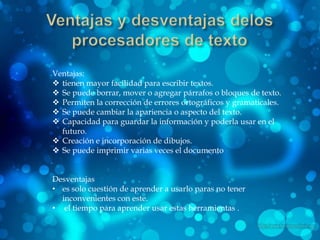 Ventajas:
 tienen mayor facilidad para escribir textos.
 Se puede borrar, mover o agregar párrafos o bloques de texto.
 Permiten la corrección de errores ortográficos y gramaticales.
 Se puede cambiar la apariencia o aspecto del texto.
 Capacidad para guardar la información y poderla usar en el
  futuro.
 Creación e incorporación de dibujos.
 Se puede imprimir varias veces el documento


Desventajas
• es solo cuestión de aprender a usarlo paras no tener
  inconvenientes con este.
• el tiempo para aprender usar estas herramientas .
 