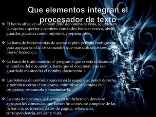  El botón office en su versión 2007 denominada vista, se ubica en
  la esquina superior y contiene comandos básicos: nuevo, abrir,
  guardar, guardar como, imprimir, preparar ,etc.

 La barra de herramientas de acceso rápido permite configurarse
  para agregar en ella los comandos que sean utilizados con
  mayor frecuencia.

 La barra de titulo muestra el programa que se esta utilizando y
  el nombre del documento, hasta que el documento no sea
  guardado mantendrá el nombre documento 1.

 Los botones de control aparecen en la esquina superior derecha,
  y permiten cerrar el programa, minimizar la ventana del
  programa, restaurarla y maximizarla.

 La cinta de opciones se fusiona en un fichero en donde se
  agrupan los comandos que tienen funciones, se compone de las
  fichas: inicio, insertar, datos de pagina, referencias,
  correspondencia, revisar y vista.
 