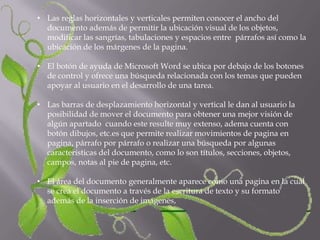 • Las reglas horizontales y verticales permiten conocer el ancho del
  documento además de permitir la ubicación visual de los objetos,
  modificar las sangrías, tabulaciones y espacios entre párrafos así como la
  ubicación de los márgenes de la pagina.

• El botón de ayuda de Microsoft Word se ubica por debajo de los botones
  de control y ofrece una búsqueda relacionada con los temas que pueden
  apoyar al usuario en el desarrollo de una tarea.

• Las barras de desplazamiento horizontal y vertical le dan al usuario la
  posibilidad de mover el documento para obtener una mejor visión de
  algún apartado cuando este resulte muy extenso, adema cuenta con
  botón dibujos, etc.es que permite realizar movimientos de pagina en
  pagina, párrafo por párrafo o realizar una búsqueda por algunas
  características del documento, como lo son títulos, secciones, objetos,
  campos, notas al pie de pagina, etc.

• El área del documento generalmente aparece como una pagina en la cual
  se crea el documento a través de la escritura de texto y su formato
  además de la inserción de imágenes,
 