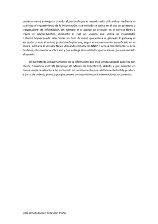 posteriormente entregarla usando el protocolo que el usuario está utilizando y mediante el
cual hizo el requerimiento de la información. Este método se aplica en el uso de gateways o
traspasadores de información. Un ejemplo es el acceso de artículos en el servicio News a
través el servicio Gopher, mediante el cual un usuario que utiliza un visualizador
o cliente Gopher puede seleccionar un ítem de menú que enlaza al gateway. El gateway es
accesado usando el mismo protocolo Gopher que, según el requerimiento especificado en el
enlace, contacta al servidor News utilizando el protocolo NNTP o accesa directamente su área
de datos, obteniendo lo solicitado y que entrega al visualizador que lo accesa, para presentarlo
al usuario.

     Un formato de almacenamiento de la información que está siendo utilizado cada vez con
mayor frecuencia es HTML (Lenguaje de Marcas de Hipertexto), debido a que describe en
forma simple la estructura del contenido de un documento y es relativamente fácil de producir
a partir de un texto plano, y porque provee un mecanismo para interrelacionar documentos.




Dora Amada Huillen Selles Del Piano
 