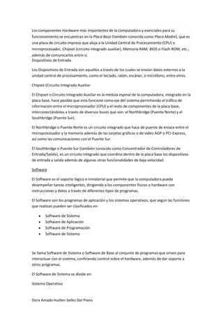 Los componentes Hardware más importantes de la computadora y esenciales para su
funcionamiento se encuentran en la Placa Base (también conocida como Placa Madre), que es
una placa de circuito impreso que aloja a la Unidad Central de Procesamiento (CPU) o
microprocesador, Chipset (circuito integrado auxiliar), Memoria RAM, BIOS o Flash-ROM, etc.,
además de comunicarlos entre sí.
Dispositivos de Entrada

Los Dispositivos de Entrada son aquellos a través de los cuales se envían datos externos a la
unidad central de procesamiento, como el teclado, ratón, escáner, o micrófono, entre otros.

Chipset (Circuito Integrado Auxiliar

El Chipset o Circuito Integrado Auxiliar es la médula espinal de la computadora, integrado en la
placa base, hace posible que esta funcione como eje del sistema permitiendo el tráfico de
información entre el microprocesador (CPU) y el resto de componentes de la placa base,
interconectándolos a través de diversos buses que son: el Northbridge (Puente Norte) y el
Southbridge (Puente Sur).

El Northbridge o Puente Norte es un circuito integrado que hace de puente de enlace entre el
microprocesador y la memoria además de las tarjetas gráficas o de vídeo AGP o PCI-Express,
así como las comunicaciones con el Puente Sur.

El Southbridge o Puente Sur (también conocido como Concentrador de Controladores de
Entrada/Salida), es un circuito integrado que coordina dentro de la placa base los dispositivos
de entrada y salida además de algunas otras funcionalidades de baja velocidad.

Software

El Software es el soporte lógico e inmaterial que permite que la computadora pueda
desempeñar tareas inteligentes, dirigiendo a los componentes físicos o hardware con
instrucciones y datos a través de diferentes tipos de programas.

El Software son los programas de aplicación y los sistemas operativos, que según las funciones
que realizan pueden ser clasificados en:

        Software de Sistema
        Software de Aplicación
        Software de Programación
        Software de Sistema



Se llama Software de Sistema o Software de Base al conjunto de programas que sirven para
interactuar con el sistema, confiriendo control sobre el hardware, además de dar soporte a
otros programas.

El Software de Sistema se divide en:

Sistema Operativo


Dora Amada Huillen Selles Del Piano
 