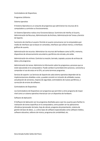 Controladores de Dispositivos

Programas Utilitarios

Sistema operativo

El Sistema Operativo es un conjunto de programas que administran los recursos de la
computadora y controlan su funcionamiento.

Un Sistema Operativo realiza cinco funciones básicas: Suministro de Interfaz al Usuario,
Administración de Recursos, Administración de Archivos, Administración de Tareas y Servicio
de Soporte.

Suministro de interfaz al usuario: Permite al usuario comunicarse con la computadora por
medio de interfaces que se basan en comandos, interfaces que utilizan menús, e interfaces
gráficas de usuario.

Administración de recursos: Administran los recursos del hardware como la CPU, memoria,
dispositivos de almacenamiento secundario y periféricos de entrada y de salida.

Administración de archivos: Controla la creación, borrado, copiado y acceso de archivos de
datos y de programas.

Administración de tareas: Administra la información sobre los programas y procesos que se
están ejecutando en la computadora. Puede cambiar la prioridad entre procesos, concluirlos y
comprobar el uso de estos en la CPU, así como terminar programas.

Servicio de soporte: Los Servicios de Soporte de cada sistema operativo dependen de las
implementaciones añadidas a este, y pueden consistir en inclusión de utilidades nuevas,
actualización de versiones, mejoras de seguridad, controladores de nuevos periféricos, o
corrección de errores de software.

Controladores de Dispositivos

Los Controladores de Dispositivos son programas que permiten a otros programa de mayor
nivel como un sistema operativo interactuar con un dispositivo de hardware.

Software de Aplicación:

El Software de Aplicación son los programas diseñados para o por los usuarios para facilitar la
realización de tareas específicas en la computadora, como pueden ser las aplicaciones
ofimáticas (procesador de texto, hoja de cálculo, programa de presentación, sistema de
gestión de base de datos...), u otros tipos de software especializados como software médico,
software educativo, editores de música, programas de contabilidad, etc.




Dora Amada Huillen Selles Del Piano
 