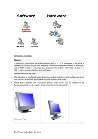 Partes de un ordenador:

Monitor:
El monitor es un periférico de salida fundamental de la PC, es la pantalla en la que se ve la
información suministrada por la PC. Podemos encontrar básicamente dos tipos de monitores:
uno es el CRT basado en un tubo de rayos catódicos como el de los televisores, y el otro es el
LCD; el cual es una pantalla plana de cristal líquido.
Podemos encontrar dos tipos:
Matriz inactiva: la visualización dependen de las condiciones de iluminación del lugar donde se
esté usando y también del ángulo desde donde lo estamos observando.
Matriz Activa: permite una visualización perfecta sean cuales sean las condiciones de
iluminación exteriores y los ángulos desde donde lo estamos observando.




Monitor de Tubo




Dora Amada Huillen Selles Del Piano
 