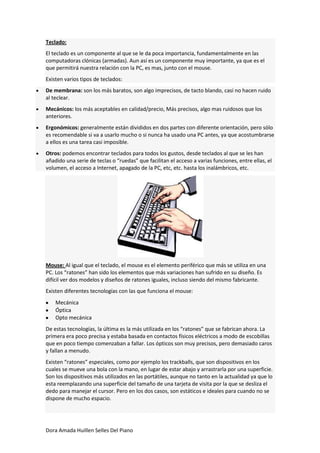 Teclado:
El teclado es un componente al que se le da poca importancia, fundamentalmente en las
computadoras clónicas (armadas). Aun así es un componente muy importante, ya que es el
que permitirá nuestra relación con la PC, es mas, junto con el mouse.
Existen varios tipos de teclados:
De membrana: son los más baratos, son algo imprecisos, de tacto blando, casi no hacen ruido
al teclear.
Mecánicos: los más aceptables en calidad/precio, Más precisos, algo mas ruidosos que los
anteriores.
Ergonómicos: generalmente están divididos en dos partes con diferente orientación, pero sólo
es recomendable si va a usarlo mucho o si nunca ha usado una PC antes, ya que acostumbrarse
a ellos es una tarea casi imposible.
Otros: podemos encontrar teclados para todos los gustos, desde teclados al que se les han
añadido una serie de teclas o “ruedas” que facilitan el acceso a varias funciones, entre ellas, el
volumen, el acceso a Internet, apagado de la PC, etc, etc. hasta los inalámbricos, etc.




Mouse: Al igual que el teclado, el mouse es el elemento periférico que más se utiliza en una
PC. Los “ratones” han sido los elementos que más variaciones han sufrido en su diseño. Es
difícil ver dos modelos y diseños de ratones iguales, incluso siendo del mismo fabricante.
Existen diferentes tecnologías con las que funciona el mouse:
    Mecánica
    Óptica
    Opto mecánica
De estas tecnologías, la última es la más utilizada en los “ratones” que se fabrican ahora. La
primera era poco precisa y estaba basada en contactos físicos eléctricos a modo de escobillas
que en poco tiempo comenzaban a fallar. Los ópticos son muy precisos, pero demasiado caros
y fallan a menudo.
Existen “ratones” especiales, como por ejemplo los trackballs, que son dispositivos en los
cuales se mueve una bola con la mano, en lugar de estar abajo y arrastrarla por una superficie.
Son los dispositivos más utilizados en las portátiles, aunque no tanto en la actualidad ya que lo
esta reemplazando una superficie del tamaño de una tarjeta de visita por la que se desliza el
dedo para manejar el cursor. Pero en los dos casos, son estáticos e ideales para cuando no se
dispone de mucho espacio.




Dora Amada Huillen Selles Del Piano
 