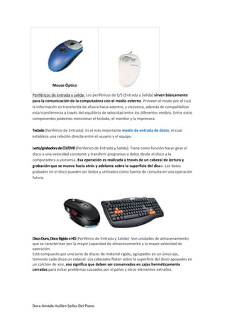 Mouse Óptico

Periféricos de entrada y salida: Los periféricos de E/S (Entrada y Salida) sirven básicamente
para la comunicación de la computadora con el medio externo. Proveen el modo por el cual
la información es transferida de afuera hacia adentro, y viceversa, además de compatibilizar
esta transferencia a través del equilibrio de velocidad entre los diferentes medios. Entre estos
componentes podemos mencionar el teclado, el monitor y la impresora.

Teclado (Periférico de Entrada): Es el más importante medio de entrada de datos, el cual
establece una relación directa entre el usuario y el equipo.

Lecto/grabadora de CD/DVD (Periférico de Entrada y Salida): Tiene como función hacer girar el
disco a una velocidad constante y transferir programas o datos desde el disco a la
computadora o viceversa. Esa operación es realizada a través de un cabezal de lectura y
grabación que se mueve hacia atrás y adelante sobre la superficie del disco. Los datos
grabados en el disco pueden ser leídos y utilizados como fuente de consulta en una operación
futura.




Disco Duro, Disco Rígido o HD (Periférico de Entrada y Salida): Son unidades de almacenamiento
que se caracterizan por la mayor capacidad de almacenamiento y la mayor velocidad de
operación.
Está compuesto por una serie de discos de material rígido, agrupados en un único eje,
teniendo cada disco un cabezal. Los cabezales flotan sobre la superficie del disco apoyados en
un colchón de aire, eso significa que deben ser conservados en cajas herméticamente
cerradas para evitar problemas causados por el polvo y otros elementos extraños.




Dora Amada Huillen Selles Del Piano
 