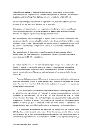 Dispositivos de captura: La digitalización de una imagen puede realizarse por medio de
diversos dispositivos o digitalizadores, como escáneres planos o de sobremesa, escáneres para
diapositivas, cámaras fotográficas digitales, escáneres para objetos sólidos (3D), etc.

Un escáner (scanner) es un explorador, un digitalizador que, mediante un barrido, produce
un mapa de bits que representa la imagen que ha procesado.

La resolución con la que se capture una imagen determinará en gran manera su calidad, así
como la profundidad de bits con la que se haya hecho la exploración. Ambas cosas vienen
limitadas por el tipo de digitalizador (escáner) que se esté usando.

Para documentación cuyo soporte original es el papel, suelen utilizarse un escaner plano o de
sobremesa, si bien las cámaras fotográficas digitales están dando actualmente también buenos
resultados (sobre todo para documentación que no debe entrar en contacto físico con el cristal
del escáner o bien no es apta para procesarla a través de un alimentador automático de
documentos)A

Para la digitalización de documentos en papel compuestos de varias páginas, se hace
imprescindible que el escáner disponga de alimentador automático, pudiendo cargar éste
según los casos, 25, 50, 100 o más páginas.



Las tarjetas digitalizadoras son otro elemento opcional para trabajar con un escáner plano. Su
función es acelerar en gran medida la carga de imágenes escaneadas en el ordenador (al
liberar casi totalmente al procesador central) aumentando así la velocidad de barrido del
escáner considerablemente. Algunas marcas importantes en el mercado son Kofax, Xionics,
Discorp, etc.

      Formato al Almacenamiento: El formato de almacenamiento de la información es una
restricción importante cuando se desea compartir ésta entre varios servidores de distinta
clase. Depende de la naturaleza de la información qué tipos de servidores son capaces de
proveerla fácil y directamente.

     Cuando la información consiste en documentos formateados usando algún estándar para
ser posteriormente reproducidos (ej: PostScript) o archivos empaquetados que contienen
programas y documentación (ej: .tar, .Z, .gz), lo más probable es que se utilice
un servidor capaz de entregar estos archivos íntegros, los cuales son almacenados utilizando
una estructura de sistema de archivo. Este tipo de información puede ser indexada sólo por su
nombre de archivo, ya que es imposible realizar en forma simple y automatizada un
indexamiento del texto contenido, y por lo tanto, no se puede usar este tipo de servidores.

     Si la información es mantenida por algún tipo de administrador de bases de datos
(DBMS), ella podrá ser accesada sólo a través del servidor correspondiente. Esto no implica
necesariamente que se deba usar el programa cliente disponible, sino que se puede elaborar
una interfaz que permita extraer la información de unDBMS usando el protocolo requerido, y



Dora Amada Huillen Selles Del Piano
 