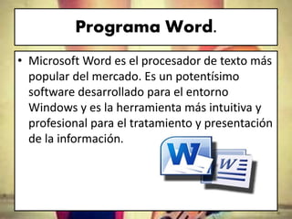 Programa Word.
• Microsoft Word es el procesador de texto más
popular del mercado. Es un potentísimo
software desarrollado para el entorno
Windows y es la herramienta más intuitiva y
profesional para el tratamiento y presentación
de la información.
 