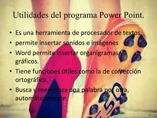 Utilidades del programa Power Point.
• Es una herramienta de procesador de textos.
• permite insertar sonidos e imágenes
• Word permite insertar organigramas y
gráficos.
• Tiene funciones útiles como la de corrección
ortográfica.
• Busca y reemplaza una palabra por otra,
automáticamente.
 