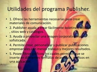 Utilidades del programa Publisher.
• 1. Ofrece las herramientas necesarias para crear
materiales de comunicación.
• 2. Publisher ayuda a crear fácilmente boletines, folletos
, sitios web y catálogos.
• 3. Ayuda a proyectar una imagen corporativa mas
sofisticada.
• 4. Permite crear, personalizar y publicar publicaciones
empresariales con menos trabajo y mejores resultados.
• 5. Posee filtros gráficos: los cuales permiten que se
inserte en diferentes formatos de archivos, gráficos en
una aplicación.
 