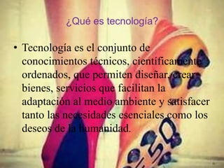 ¿Qué es tecnología?
• Tecnología es el conjunto de
conocimientos técnicos, científicamente
ordenados, que permiten diseñar, crear
bienes, servicios que facilitan la
adaptación al medio ambiente y satisfacer
tanto las necesidades esenciales como los
deseos de la humanidad.
 