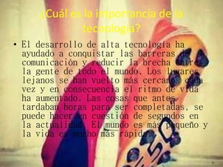 ¿Cuál es la importancia de la
tecnología?
• El desarrollo de alta tecnología ha
ayudado a conquistar las barreras de
comunicación y reducir la brecha entre
la gente de todo el mundo. Los lugares
lejanos se han vuelto más cercanos cada
vez y en consecuencia el ritmo de vida
ha aumentado. Las cosas que antes
tardaban horas para ser completadas, se
puede hacer en cuestión de segundos en
la actualidad. El mundo es más pequeño y
la vida es mucho más rápida.
 