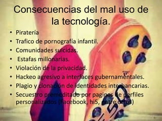 Consecuencias del mal uso de
la tecnología.
• Piratería
• Trafico de pornografía infantil.
• Comunidades suicidas.
• Estafas millonarias.
• Violación de la privacidad.
• Hackeo agresivo a interfaces gubernamentales.
• Plagio y clonación de identidades interbancarias.
• Secuestro premeditado por paginas de perfiles
personalizados (Facebook, hi5, entre otros)
 