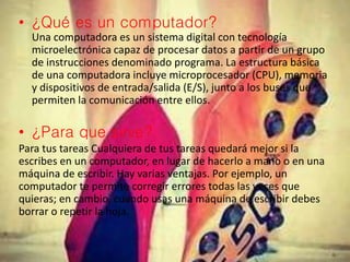 • ¿Qué es un computador?
Una computadora es un sistema digital con tecnología
microelectrónica capaz de procesar datos a partir de un grupo
de instrucciones denominado programa. La estructura básica
de una computadora incluye microprocesador (CPU), memoria
y dispositivos de entrada/salida (E/S), junto a los buses que
permiten la comunicación entre ellos.
• ¿Para que sirve?
Para tus tareas Cualquiera de tus tareas quedará mejor si la
escribes en un computador, en lugar de hacerlo a mano o en una
máquina de escribir. Hay varias ventajas. Por ejemplo, un
computador te permite corregir errores todas las veces que
quieras; en cambio, cuando usas una máquina de escribir debes
borrar o repetir la hoja.
 