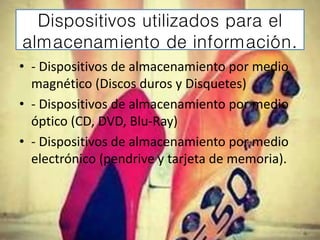 Dispositivos utilizados para el
almacenamiento de información.
• - Dispositivos de almacenamiento por medio
magnético (Discos duros y Disquetes)
• - Dispositivos de almacenamiento por medio
óptico (CD, DVD, Blu-Ray)
• - Dispositivos de almacenamiento por medio
electrónico (pendrive y tarjeta de memoria).
 