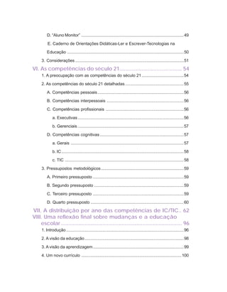 10   ORIENTAÇÕES CURRICULARES             Tecnologias de Informação e Comunicação


                D. “Aluno Monitor” ........................................................................................49

                E. Caderno de Orientações Didáticas-Ler e Escrever-Tecnologias na

                Educação ....................................................................................................50

            3. Considerações .............................................................................................51

       VI. As competências do século 21.......................................... 54
            1. A preocupação com as competências do século 21 ....................................54

            2. As competências do século 21 detalhadas ..................................................55

                A. Competências pessoais ..........................................................................56

                B. Competências interpessoais ..................................................................56

                C. Competências profissionais ...................................................................56

                    a. Executivas ...........................................................................................56

                    b. Gerenciais ...........................................................................................57

                D. Competências cognitivas ........................................................................57

                    a. Gerais .................................................................................................57

                    b. IC .........................................................................................................58

                    c. TIC ......................................................................................................58

            3. Pressupostos metodológicos .......................................................................59

                A. Primeiro pressuposto ..............................................................................59

                B. Segundo pressuposto .............................................................................59

                C. Terceiro pressuposto ..............................................................................59

                D. Quarto pressuposto ................................................................................60

       VII. A distribuição por ano das competências de IC/TIC.. 62
       VIII. Uma reflexão final sobre mudanças e a educação
           escolar .................................................................................. 96
            1. Introdução .....................................................................................................96

            2. A visão da educação .....................................................................................98

            3. A visão da aprendizagem ..............................................................................99

            4. Um novo currículo ...................................................................................... 100
 