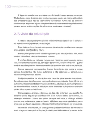 100 ORIENTAÇÕES CURRICULARES       Tecnologias de Informação e Comunicação


              E é preciso ressaltar que os professores não ficarão imunes a essas mudanças.
         Mudando-se o papel da escola, será preciso repensar o papel e até mesmo a identidade
         dos professores (que hoje se veem como especialistas numa área de conteúdo
         disciplinar que adquiriram alguma competência nas técnicas necessárias para transmitir
         para os alunos as informações disciplinares de sua área de conteúdo).



         2. A visão da educação

              A visão da educação exprime o nosso entendimento da razão de ser (o porquê) e
         do objetivo básico (o para quê) da educação.

              Essa visão, embora orientada pelo passado, para que não cometamos os mesmos
         erros, precisa estar focada no futuro.

            Ela não pode ignorar o novo contexto digital em que a educação se dá nem, muito
         menos, certos fatos básicos da natureza humana.

              É um fato básico da natureza humana que nascemos despreparados para a
         vida, basicamente incapazes de, sem apoio de terceiros, sequer sobreviver – quanto
         mais de escolher para nós mesmos uma vida de qualidade e de vivê-la em plenitude.

              Porque nascemos incompetentes, ficamos dependentes dos outros, e porque
         somos dependentes, não temos autonomia e não podemos ser considerados
         responsáveis pelo nosso destino.

              O objetivo principal da educação é nos capacitar para reverter esse quadro,
         fazendo com que transformemos incompetência em competência, dependência em
         autonomia, irresponsabilidade em responsabilidade. A educação é, assim, um processo
         de desenvolvimento humano. A educação, assim entendida, é um processo orientado
         para o futuro – para o nosso futuro.

              Outras espécies animais, é bom que se diga, não enfrentam esse desafio. No
         extremo oposto daquilo que acontece com o ser humano estão, por exemplo, as
         tartarugas marinhas. Quando está pronta para pôr seus ovos, a tartaruga marinha
         procura uma praia deserta, cava um buraco, ali bota os seus ovos, cobrindo-os com a
         areia para que fiquem aquecidos e não sejam facilmente encontráveis por predadores.

              Quando os ovos racham, as tartaruguinhas já sabem como sair de debaixo da
         areia, chegando na superfície da praia já sabem para onde devem ir, já sabem andar
 