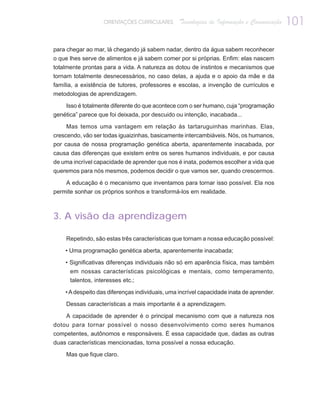 ORIENTAÇÕES CURRICULARES      Tecnologias de Informação e Comunicação   101

para chegar ao mar, lá chegando já sabem nadar, dentro da água sabem reconhecer
o que lhes serve de alimentos e já sabem comer por si próprias. Enfim: elas nascem
totalmente prontas para a vida. A natureza as dotou de instintos e mecanismos que
tornam totalmente desnecessários, no caso delas, a ajuda e o apoio da mãe e da
família, a existência de tutores, professores e escolas, a invenção de currículos e
metodologias de aprendizagem.

    Isso é totalmente diferente do que acontece com o ser humano, cuja “programação
genética” parece que foi deixada, por descuido ou intenção, inacabada...

    Mas temos uma vantagem em relação às tartaruguinhas marinhas. Elas,
crescendo, vão ser todas iguaizinhas, basicamente intercambiáveis. Nós, os humanos,
por causa de nossa programação genética aberta, aparentemente inacabada, por
causa das diferenças que existem entre os seres humanos individuais, e por causa
de uma incrível capacidade de aprender que nos é inata, podemos escolher a vida que
queremos para nós mesmos, podemos decidir o que vamos ser, quando crescermos.

    A educação é o mecanismo que inventamos para tornar isso possível. Ela nos
permite sonhar os próprios sonhos e transformá-los em realidade.



3. A visão da aprendizagem

    Repetindo, são estas três características que tornam a nossa educação possível:

    • Uma programação genética aberta, aparentemente inacabada;

    • Significativas diferenças individuais não só em aparência física, mas também
      em nossas características psicológicas e mentais, como temperamento,
      talentos, interesses etc.;

    • A despeito das diferenças individuais, uma incrível capacidade inata de aprender.

    Dessas características a mais importante é a aprendizagem.

    A capacidade de aprender é o principal mecanismo com que a natureza nos
dotou para tornar possível o nosso desenvolvimento como seres humanos
competentes, autônomos e responsáveis. É essa capacidade que, dadas as outras
duas características mencionadas, torna possível a nossa educação.

    Mas que fique claro.
 