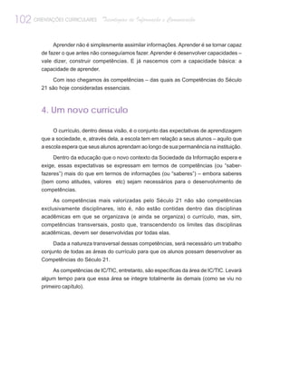 102 ORIENTAÇÕES CURRICULARES       Tecnologias de Informação e Comunicação


             Aprender não é simplesmente assimilar informações. Aprender é se tornar capaz
         de fazer o que antes não conseguíamos fazer. Aprender é desenvolver capacidades –
         vale dizer, construir competências. E já nascemos com a capacidade básica: a
         capacidade de aprender.

             Com isso chegamos às competências – das quais as Competências do Século
         21 são hoje consideradas essenciais.



         4. Um novo currículo

             O currículo, dentro dessa visão, é o conjunto das expectativas de aprendizagem
         que a sociedade, e, através dela, a escola tem em relação a seus alunos – aquilo que
         a escola espera que seus alunos aprendam ao longo de sua permanência na instituição.

              Dentro da educação que o novo contexto da Sociedade da Informação espera e
         exige, essas expectativas se expressam em termos de competências (ou “saber-
         fazeres”) mais do que em termos de informações (ou “saberes”) – embora saberes
         (bem como atitudes, valores etc) sejam necessários para o desenvolvimento de
         competências.

             As competências mais valorizadas pelo Século 21 não são competências
         exclusivamente disciplinares, isto é, não estão contidas dentro das disciplinas
         acadêmicas em que se organizava (e ainda se organiza) o currículo, mas, sim,
         competências transversais, posto que, transcendendo os limites das disciplinas
         acadêmicas, devem ser desenvolvidas por todas elas.

              Dada a natureza transversal dessas competências, será necessário um trabalho
         conjunto de todas as áreas do currículo para que os alunos possam desenvolver as
         Competências do Século 21.

             As competências de IC/TIC, entretanto, são específicas da área de IC/TIC. Levará
         algum tempo para que essa área se integre totalmente às demais (como se viu no
         primeiro capítulo).
 