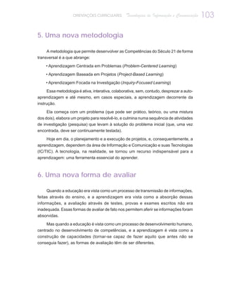 ORIENTAÇÕES CURRICULARES      Tecnologias de Informação e Comunicação   103

5. Uma nova metodologia

     A metodologia que permite desenvolver as Competências do Século 21 de forma
transversal é a que abrange:

    • Aprendizagem Centrada em Problemas (Problem-Centered Learning)

    • Aprendizagem Baseada em Projetos (Project-Based Learning)

    • Aprendizagem Focada na Investigação (Inquiry-Focused Learning)

    Essa metodologia é ativa, interativa, colaborativa, sem, contudo, desprezar a auto-
aprendizagem e até mesmo, em casos especiais, a aprendizagem decorrente da
instrução.

     Ela começa com um problema (que pode ser prático, teórico, ou uma mistura
dos dois), elabora um projeto para resolvê-lo, e culmina numa sequência de atividades
de investigação (pesquisa) que levam à solução do problema inicial (que, uma vez
encontrada, deve ser continuamente testada).

     Hoje em dia, o planejamento e a execução de projetos, e, consequentemente, a
aprendizagem, dependem da área de Informação e Comunicação e suas Tecnologias
(IC/TIC). A tecnologia, na realidade, se tornou um recurso indispensável para a
aprendizagem: uma ferramenta essencial do aprender.



6. Uma nova forma de avaliar

     Quando a educação era vista como um processo de transmissão de informações,
feitas através do ensino, e a aprendizagem era vista como a absorção dessas
informações, a avaliação através de testes, provas e exames escritos não era
inadequada. Essas formas de avaliar de fato nos permitem aferir se informações foram
absorvidas.

     Mas quando a educação é vista como um processo de desenvolvimento humano,
centrado no desenvolvimento de competências, e a aprendizagem é vista como a
construção de capacidades (tornar-se capaz de fazer aquilo que antes não se
conseguia fazer), as formas de avaliação têm de ser diferentes.
 