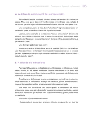 ORIENTAÇÕES CURRICULARES      Tecnologias de Informação e Comunicação   105

A. A definição operacional das competências

     As competências que os alunos deverão desenvolver estarão no currículo da
escola. Mas, para que o desenvolvimento dessas competências seja avaliado, é
necessário que elas sejam cuidadosamente definidas do ponto de vista operacional.

    Uma competência, como já visto, é um “saber-fazer”. É preciso deixar claro, em
cada caso, qual é exatamente o fazer que é preciso aprender.

    Usemos, como exemplo, a competência “pensar criticamente”. Dificilmente
alguém discordaria da tese de que nossos alunos devem desenvolver essa
competência. Mas o que é pensar criticamente? Como se define, operacionalmente, o
pensamento crítico?

     Uma definição poderia ser algo assim:

     “Pensar criticamente é equivalente a criticar o pensar (próprio e de terceiros),
vale dizer: determinar e avaliar as credenciais epistêmicas das coisas que as pessoas
pensam, seja esse pensamento explicitamente manifesto no que elas dizem ou inferido
daquilo que elas fazem”.



B. A seleção de indicadores

     A principal dificuldade na avaliação de competências está no fato de que, muitas
vezes, é difícil, ou até mesmo impossível, observar diretamente se um aluno está
desenvolvendo ou já possui determinada competência, porque esta não é diretamente
observável ou não é fácil observá-la.

     É relativamente fácil observar se uma pessoa possui a competência de, digamos,
andar de bicicleta. A competência de dirigir um automóvel, porém, é mais complexa,
requerendo mais observações, talvez por um período mais prolongado.

      Mas não é fácil observar se uma pessoa possui a competência de pensar
criticamente. Nesse caso, além de se definir operacionalmente a competência, é preciso
especificar indicadores que apontem para o desenvolvimento ou para a posse dessa
competência.

     Indicadores típicos nesse caso seriam:

    • A capacidade de apresentar e analisar evidências e argumentos em favor de
 
