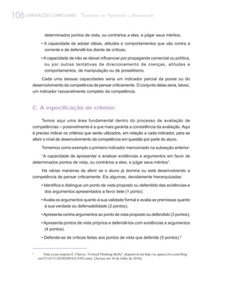 106 ORIENTAÇÕES CURRICULARES               Tecnologias de Informação e Comunicação


                 determinados pontos de vista, ou contrários a eles, e julgar seus méritos;
               • A capacidade de adotar idéias, atitudes e comportamentos que vão contra a
                 corrente e de defendê-los diante de críticas;
               • A capacidade de não se deixar influenciar por propaganda comercial ou política,
                 ou por outras tentativas de direcionamento de crenças, atitudes e
                 comportamentos, de manipulação ou de proselitismo.
              Cada uma dessas capacidades seria um indicador parcial da posse ou do
         desenvolvimento da competência de pensar criticamente. O conjunto delas seria, talvez,
         um indicador razoavelmente completo da competência.


         C. A especificação de critérios:

               Temos aqui uma área fundamental dentro do processo de avaliação de
         competências – possivelmente é a que mais garanta a consistência da avaliação. Aqui
         é preciso indicar os critérios que serão utilizados, em relação a cada indicador, para se
         aferir o nível de desenvolvimento da competência em questão por parte do aluno.
               Tomemos como exemplo o primeiro indicador mencionado na subseção anterior:
              “A capacidade de apresentar e analisar evidências e argumentos em favor de
         determinados pontos de vista, ou contrários a eles, e julgar seus méritos”.
             Há várias maneiras de aferir se o aluno já domina ou está desenvolvendo a
         competência de pensar criticamente. Eis algumas, devidamente hierarquizadas:
               • Identifica e distingue um ponto de vista proposto ou defendido das evidências e
                  dos argumentos apresentados a favor dele (1 ponto);
               • Avalia os argumentos quanto à sua validade formal e avalia as premissas quanto
                 à sua verdade ou defensabilidade (2 pontos);
               • Apresenta contra-argumentos ao ponto de vista proposto ou defendido (3 pontos);
               • Apresenta pontos de vista próprios e defendê-los com evidências e argumentos
                 (4 pontos);

               • Defende-se de críticas feitas aos pontos de vista que defende (5 pontos).2


         2
                 Vide a esse respeito E. Chaves, “Critical Thinking Skills”, disponível em http://ec.spaces.live.com/blog/
             cns!511A711AD3EE09AA!3582.entry. [Acesso em 10 de Julho de 2010].
 