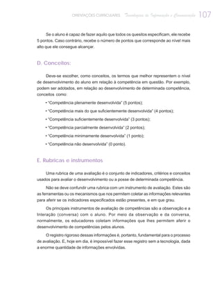 ORIENTAÇÕES CURRICULARES     Tecnologias de Informação e Comunicação   107

    Se o aluno é capaz de fazer aquilo que todos os quesitos especificam, ele recebe
5 pontos. Caso contrário, recebe o número de pontos que corresponde ao nível mais
alto que ele consegue alcançar.



D. Conceitos:

    Deve-se escolher, como conceitos, os termos que melhor representem o nível
de desenvolvimento do aluno em relação à competência em questão. Por exemplo,
podem ser adotados, em relação ao desenvolvimento de determinada competência,
conceitos como:

    • “Competência plenamente desenvolvida” (5 pontos);

    • “Competência mais do que suficientemente desenvolvida” (4 pontos);

    • “Competência suficientemente desenvolvida” (3 pontos);

    • “Competência parcialmente desenvolvida” (2 pontos);

    • “Competência minimamente desenvolvida” (1 ponto);

    • “Competência não desenvolvida” (0 ponto).



E. Rubricas e instrumentos

    Uma rubrica de uma avaliação é o conjunto de indicadores, critérios e conceitos
usados para avaliar o desenvolvimento ou a posse de determinada competência.

     Não se deve confundir uma rubrica com um instrumento de avaliação. Estes são
as ferramentas ou os mecanismos que nos permitem coletar as informações relevantes
para aferir se os indicadores especificados estão presentes, e em que grau.

    Os principais instrumentos de avaliação de competências são a observação e a
Interação (conversa) com o aluno. Por meio da observação e da conversa,
normalmente, os educadores coletam informações que lhes permitem aferir o
desenvolvimento de competências pelos alunos.

    O registro rigoroso dessas informações é, portanto, fundamental para o processo
de avaliação. E, hoje em dia, é impossível fazer esse registro sem a tecnologia, dada
a enorme quantidade de informações envolvidas.
 