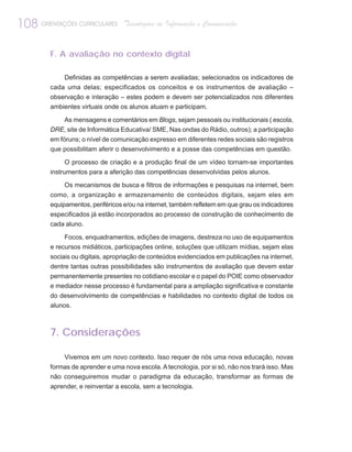 108 ORIENTAÇÕES CURRICULARES       Tecnologias de Informação e Comunicação


         F. A avaliação no contexto digital

             Definidas as competências a serem avaliadas; selecionados os indicadores de
         cada uma delas; especificados os conceitos e os instrumentos de avaliação –
         observação e interação – estes podem e devem ser potencializados nos diferentes
         ambientes virtuais onde os alunos atuam e participam.

            As mensagens e comentários em Blogs, sejam pessoais ou institucionais ( escola,
         DRE, site de Informática Educativa/ SME, Nas ondas do Rádio, outros); a participação
         em fóruns; o nível de comunicação expresso em diferentes redes sociais são registros
         que possibilitam aferir o desenvolvimento e a posse das competências em questão.

              O processo de criação e a produção final de um vídeo tornam-se importantes
         instrumentos para a aferição das competências desenvolvidas pelos alunos.

              Os mecanismos de busca e filtros de informações e pesquisas na internet, bem
         como, a organização e armazenamento de conteúdos digitais, sejam eles em
         equipamentos, periféricos e/ou na internet, também refletem em que grau os indicadores
         especificados já estão incorporados ao processo de construção de conhecimento de
         cada aluno.

              Focos, enquadramentos, edições de imagens, destreza no uso de equipamentos
         e recursos midiáticos, participações online, soluções que utilizam mídias, sejam elas
         sociais ou digitais, apropriação de conteúdos evidenciados em publicações na internet,
         dentre tantas outras possibilidades são instrumentos de avaliação que devem estar
         permanentemente presentes no cotidiano escolar e o papel do POIE como observador
         e mediador nesse processo é fundamental para a ampliação significativa e constante
         do desenvolvimento de competências e habilidades no contexto digital de todos os
         alunos.



         7. Considerações

              Vivemos em um novo contexto. Isso requer de nós uma nova educação, novas
         formas de aprender e uma nova escola. A tecnologia, por si só, não nos trará isso. Mas
         não conseguiremos mudar o paradigma da educação, transformar as formas de
         aprender, e reinventar a escola, sem a tecnologia.
 