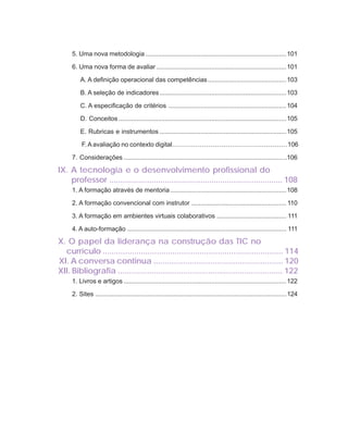 ORIENTAÇÕES CURRICULARES                    Tecnologias de Informação e Comunicação                   11

     5. Uma nova metodologia ............................................................................... 101

     6. Uma nova forma de avaliar ......................................................................... 101

         A. A definição operacional das competências ............................................ 103

         B. A seleção de indicadores ....................................................................... 103

         C. A especificação de critérios .................................................................. 104

         D. Conceitos .............................................................................................. 105

         E. Rubricas e instrumentos ....................................................................... 105

          F. A avaliação no contexto digital………………………………………………106

     7. Considerações ......................................................................................... ..106

IX. A tecnologia e o desenvolvimento profissional do
    professor .............................................................................. 108
     1. A formação através de mentoria ................................................................. 108

     2. A formação convencional com instrutor ..................................................... 110

     3. A formação em ambientes virtuais colaborativos ....................................... 111

     4. A auto-formação ......................................................................................... 111

X. O papel da liderança na construção das TIC no
  currículo ................................................................................ 114
XI. A conversa continua ......................................................... 120
XII. Bibliografia ......................................................................... 122
     1. Livros e artigos ........................................................................................... 122

     2. Sites ........................................................................................................... 124
 